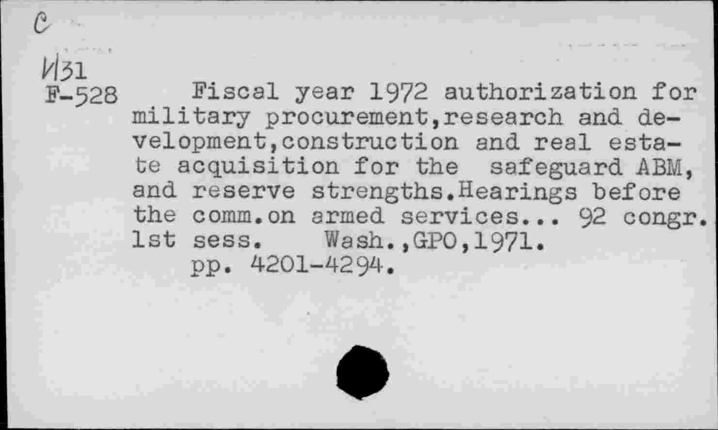 ﻿Hsi
F-528
Fiscal year 1972 authorization for military procurement,research and. development, construction and real estate acquisition for the safeguard ABM, and reserve strengths.Hearings before the comm.on armed services... 92 congr. 1st sess. Wash.,GPO,1971.
pp. 4201-4294.